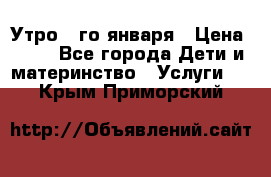  Утро 1-го января › Цена ­ 18 - Все города Дети и материнство » Услуги   . Крым,Приморский